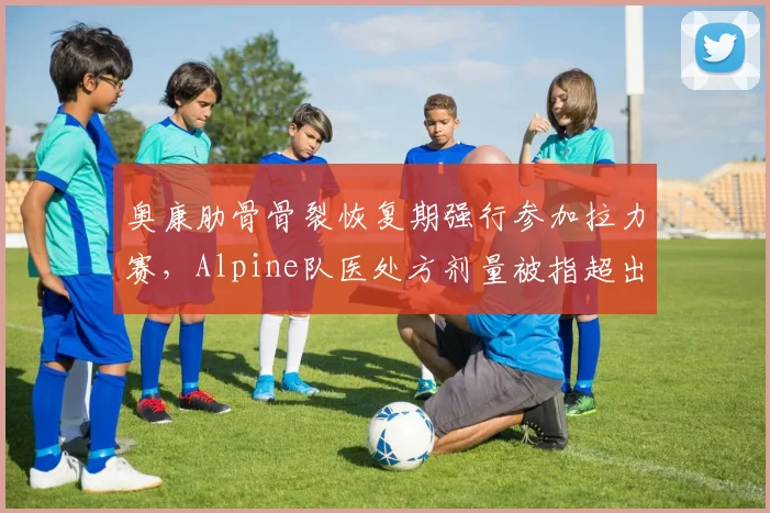 奥康肋骨骨裂恢复期强行参加拉力赛，Alpine队医处方剂量被指超出安全范围