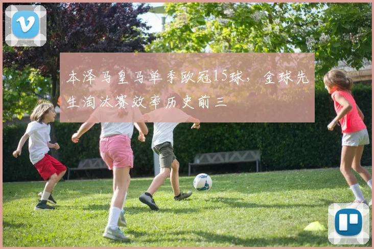 本泽马皇马单季欧冠15球，金球先生淘汰赛效率历史前三
