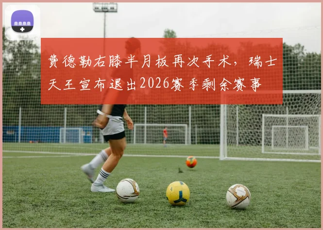 费德勒右膝半月板再次手术，瑞士天王宣布退出2026赛季剩余赛事