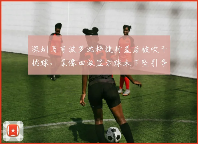 深圳马可波罗沈梓捷封盖后被吹干扰球，录像回放显示球未下坠引争议