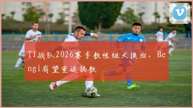 T1战队2026赛季教练组大换血，Bengi有望重返执教