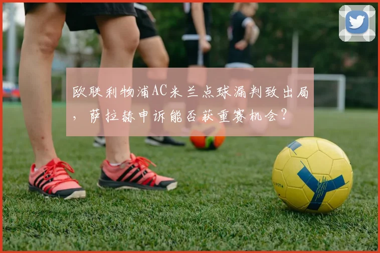 欧联利物浦AC米兰点球漏判致出局，萨拉赫申诉能否获重赛机会？