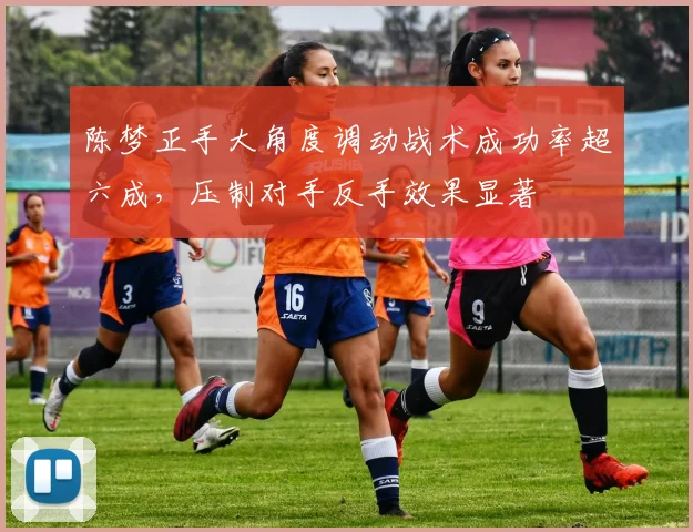 陈梦正手大角度调动战术成功率超六成，压制对手反手效果显著