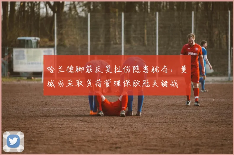 哈兰德脚筋反复拉伤隐患犹存，曼城或采取负荷管理保欧冠关键战